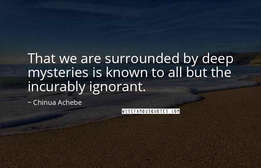 Chinua Achebe Quotes: That we are surrounded by deep mysteries is known to all but the incurably ignorant.