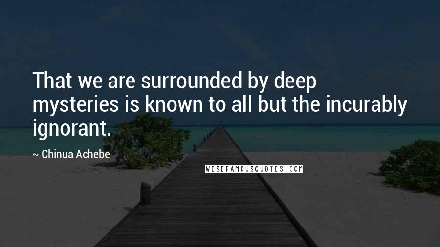 Chinua Achebe Quotes: That we are surrounded by deep mysteries is known to all but the incurably ignorant.