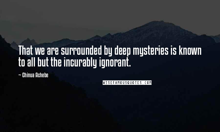 Chinua Achebe Quotes: That we are surrounded by deep mysteries is known to all but the incurably ignorant.