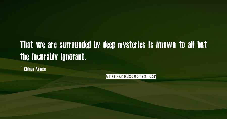 Chinua Achebe Quotes: That we are surrounded by deep mysteries is known to all but the incurably ignorant.