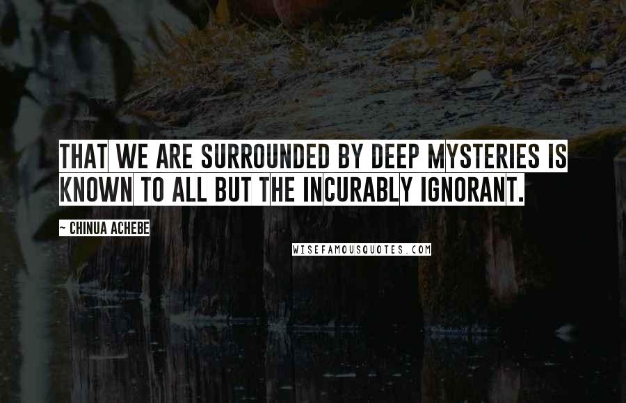 Chinua Achebe Quotes: That we are surrounded by deep mysteries is known to all but the incurably ignorant.