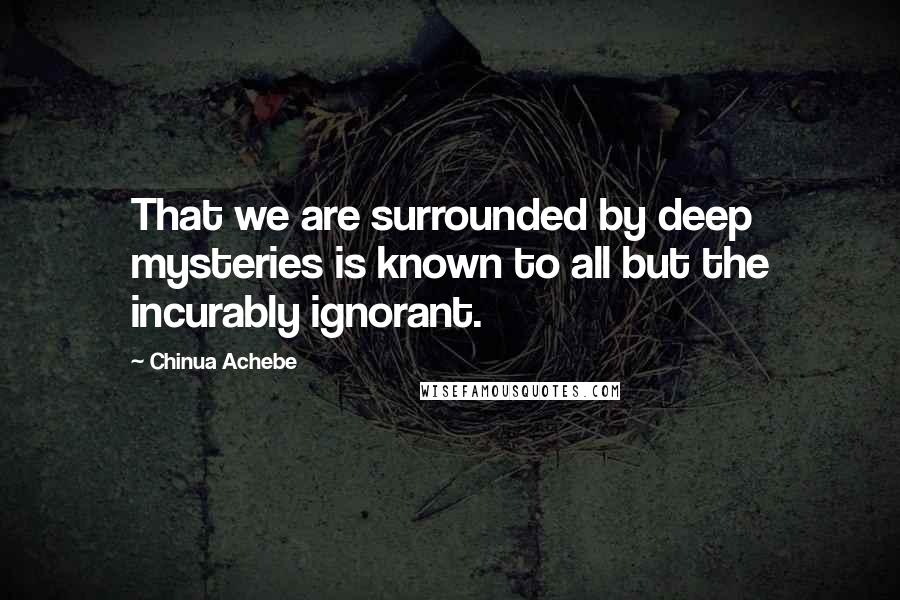 Chinua Achebe Quotes: That we are surrounded by deep mysteries is known to all but the incurably ignorant.