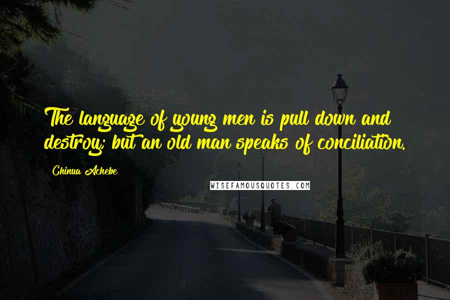 Chinua Achebe Quotes: The language of young men is pull down and destroy; but an old man speaks of conciliation.