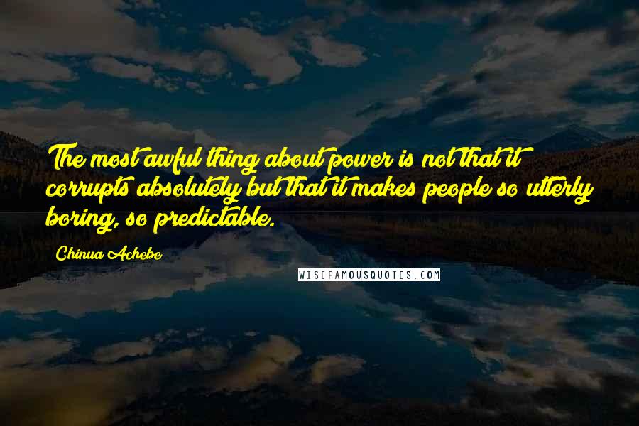 Chinua Achebe Quotes: The most awful thing about power is not that it corrupts absolutely but that it makes people so utterly boring, so predictable.