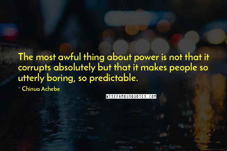 Chinua Achebe Quotes: The most awful thing about power is not that it corrupts absolutely but that it makes people so utterly boring, so predictable.