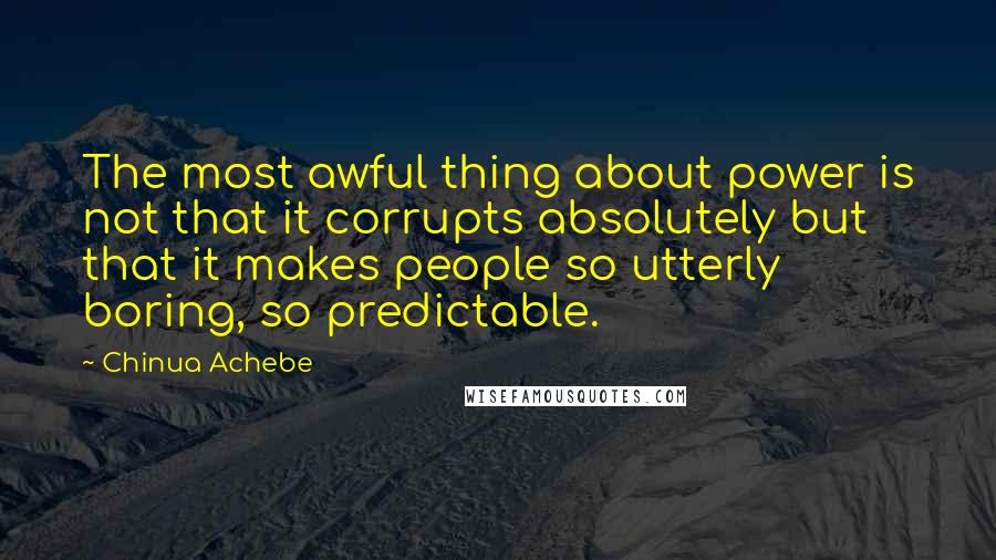 Chinua Achebe Quotes: The most awful thing about power is not that it corrupts absolutely but that it makes people so utterly boring, so predictable.