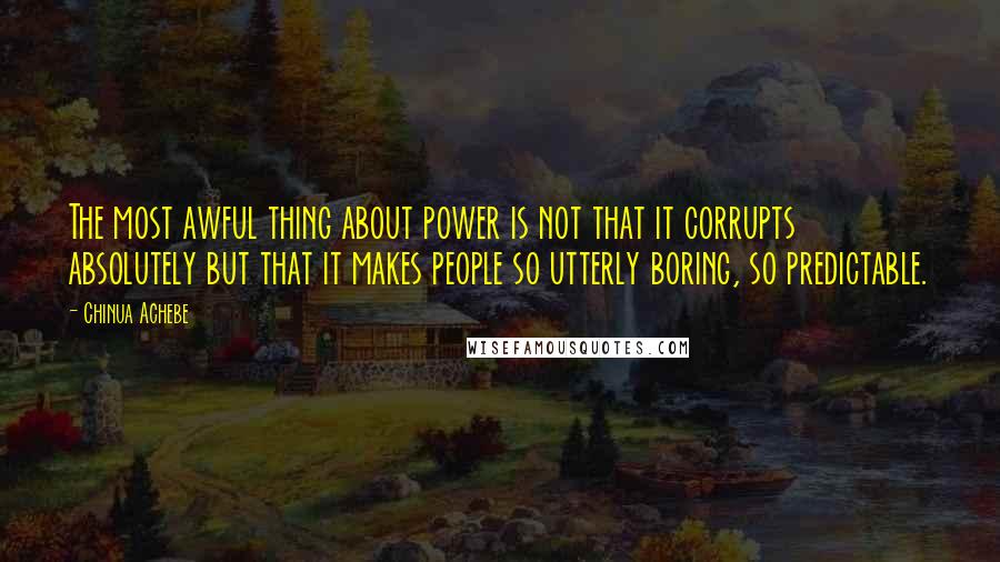 Chinua Achebe Quotes: The most awful thing about power is not that it corrupts absolutely but that it makes people so utterly boring, so predictable.