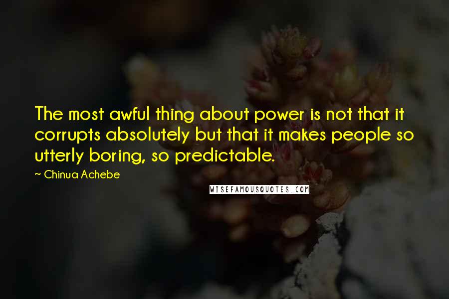 Chinua Achebe Quotes: The most awful thing about power is not that it corrupts absolutely but that it makes people so utterly boring, so predictable.