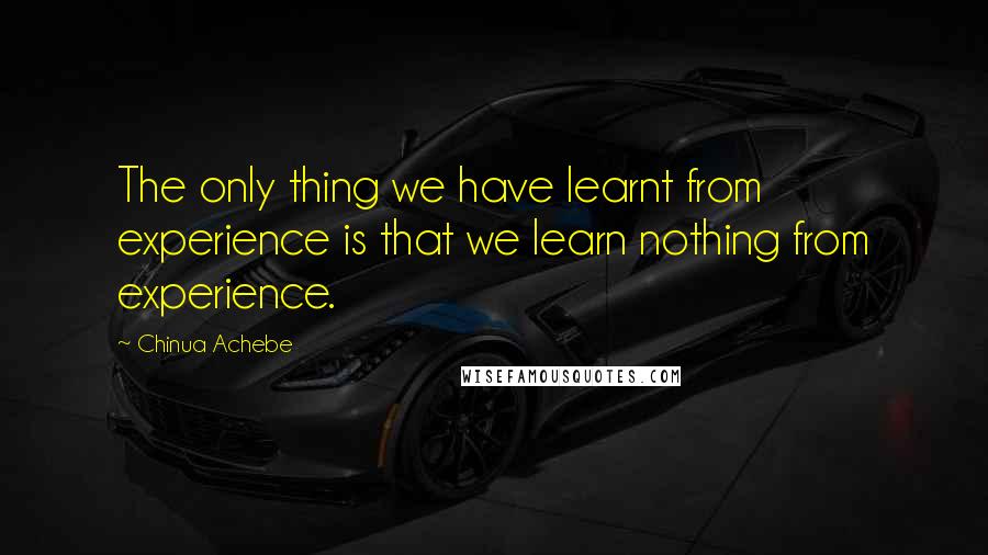 Chinua Achebe Quotes: The only thing we have learnt from experience is that we learn nothing from experience.