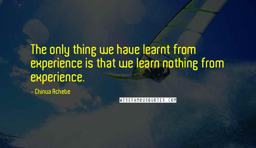 Chinua Achebe Quotes: The only thing we have learnt from experience is that we learn nothing from experience.