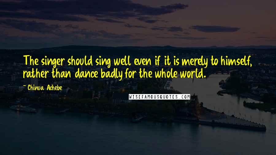 Chinua Achebe Quotes: The singer should sing well even if it is merely to himself, rather than dance badly for the whole world.