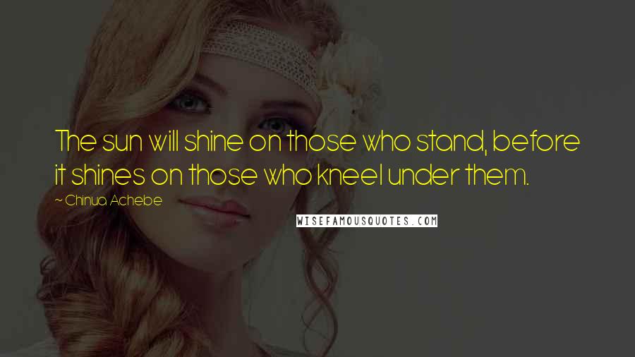 Chinua Achebe Quotes: The sun will shine on those who stand, before it shines on those who kneel under them.