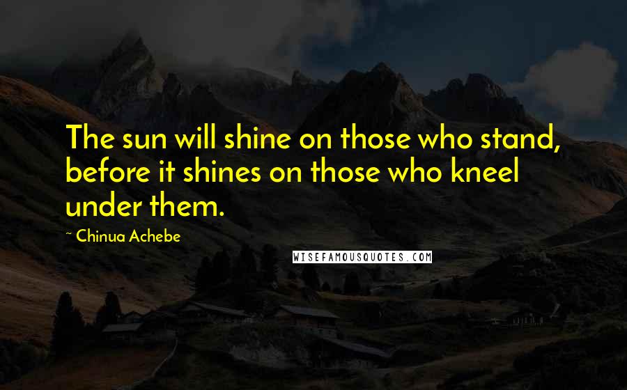 Chinua Achebe Quotes: The sun will shine on those who stand, before it shines on those who kneel under them.