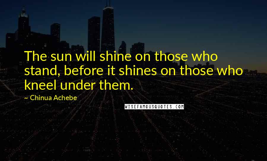 Chinua Achebe Quotes: The sun will shine on those who stand, before it shines on those who kneel under them.