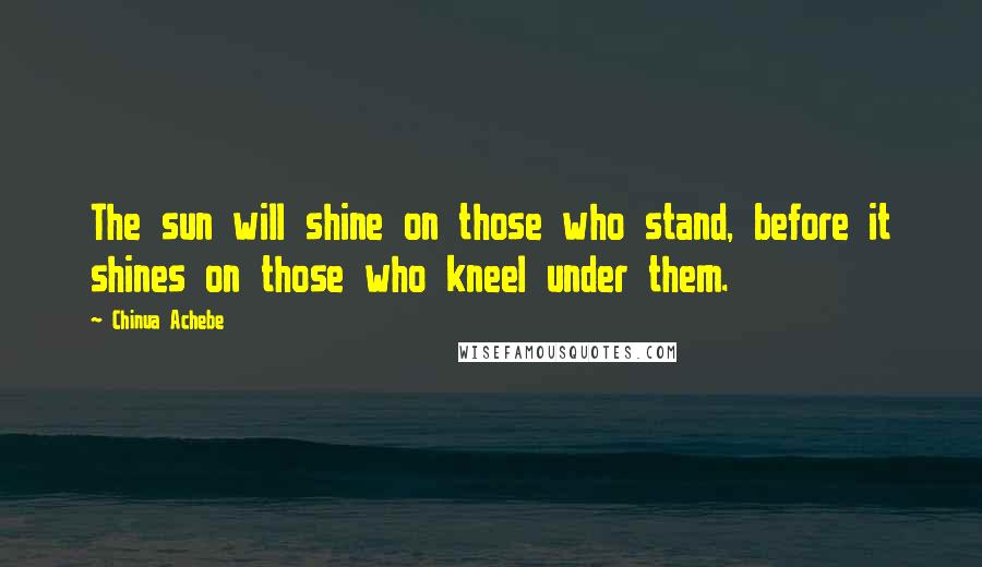 Chinua Achebe Quotes: The sun will shine on those who stand, before it shines on those who kneel under them.