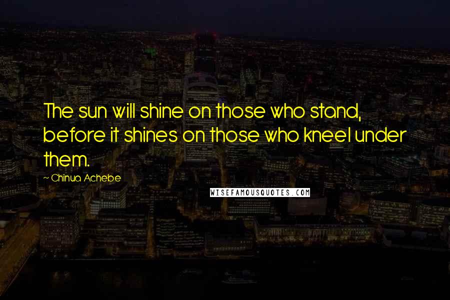 Chinua Achebe Quotes: The sun will shine on those who stand, before it shines on those who kneel under them.