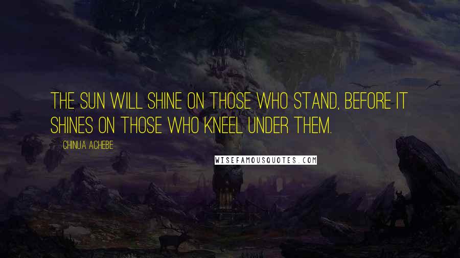 Chinua Achebe Quotes: The sun will shine on those who stand, before it shines on those who kneel under them.