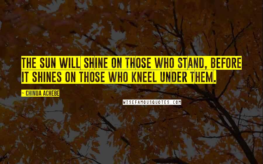 Chinua Achebe Quotes: The sun will shine on those who stand, before it shines on those who kneel under them.