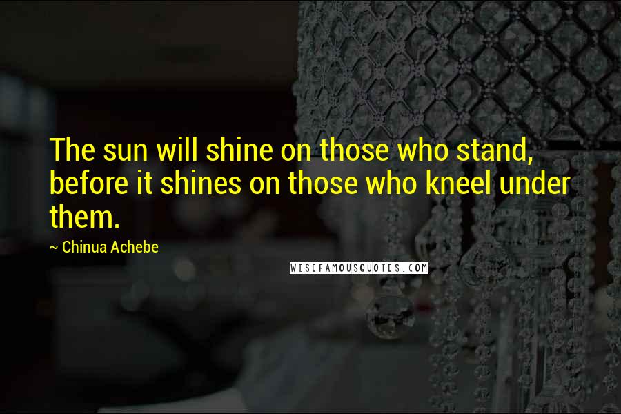 Chinua Achebe Quotes: The sun will shine on those who stand, before it shines on those who kneel under them.