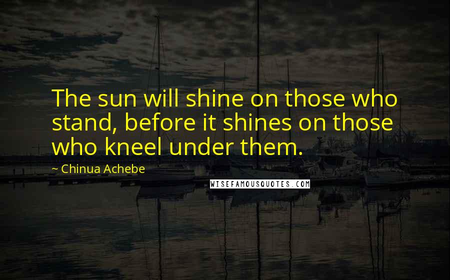 Chinua Achebe Quotes: The sun will shine on those who stand, before it shines on those who kneel under them.