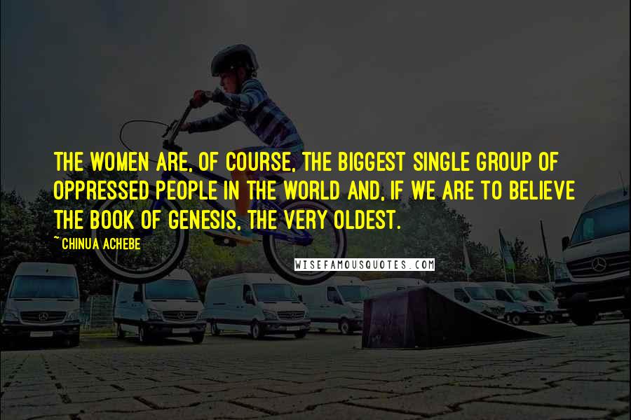 Chinua Achebe Quotes: The women are, of course, the biggest single group of oppressed people in the world and, if we are to believe the Book of Genesis, the very oldest.