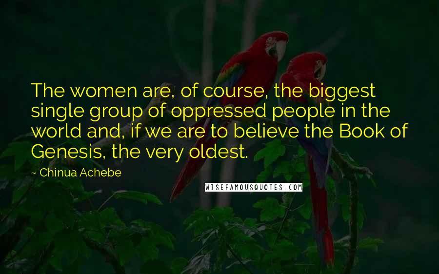 Chinua Achebe Quotes: The women are, of course, the biggest single group of oppressed people in the world and, if we are to believe the Book of Genesis, the very oldest.