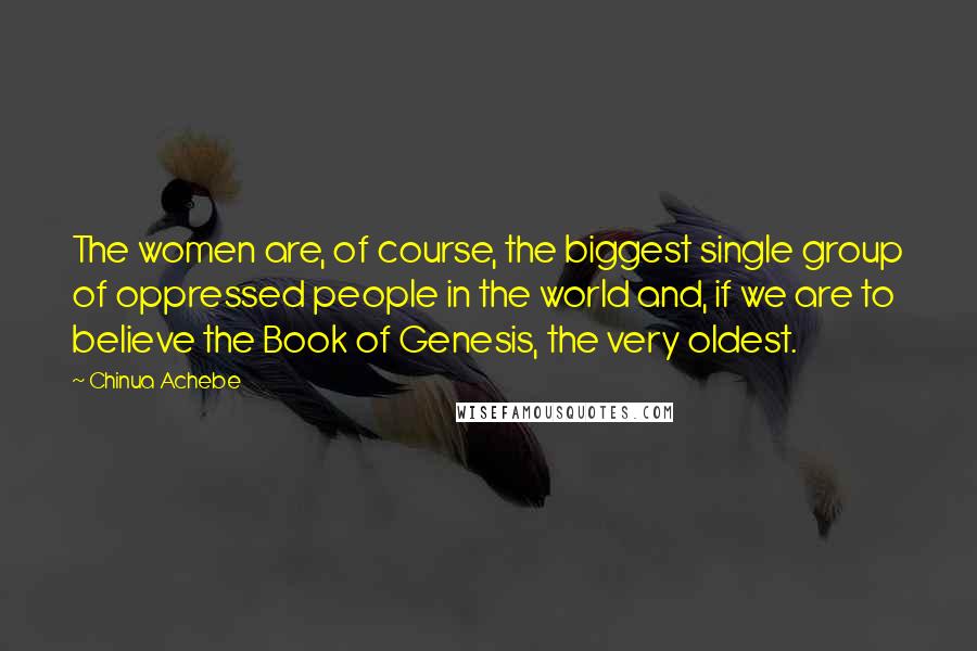 Chinua Achebe Quotes: The women are, of course, the biggest single group of oppressed people in the world and, if we are to believe the Book of Genesis, the very oldest.