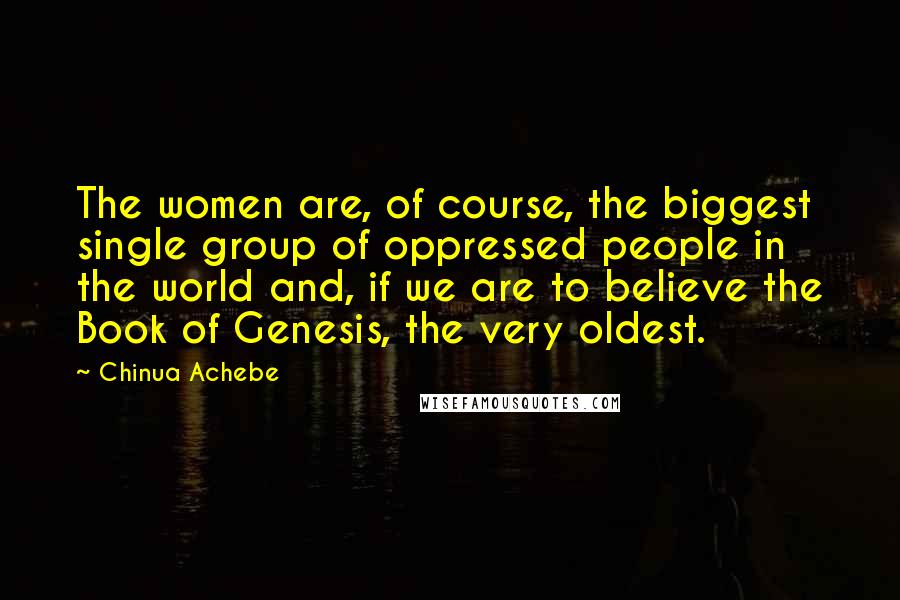 Chinua Achebe Quotes: The women are, of course, the biggest single group of oppressed people in the world and, if we are to believe the Book of Genesis, the very oldest.