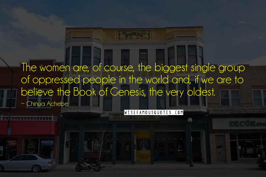 Chinua Achebe Quotes: The women are, of course, the biggest single group of oppressed people in the world and, if we are to believe the Book of Genesis, the very oldest.