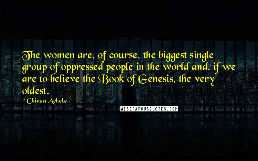 Chinua Achebe Quotes: The women are, of course, the biggest single group of oppressed people in the world and, if we are to believe the Book of Genesis, the very oldest.