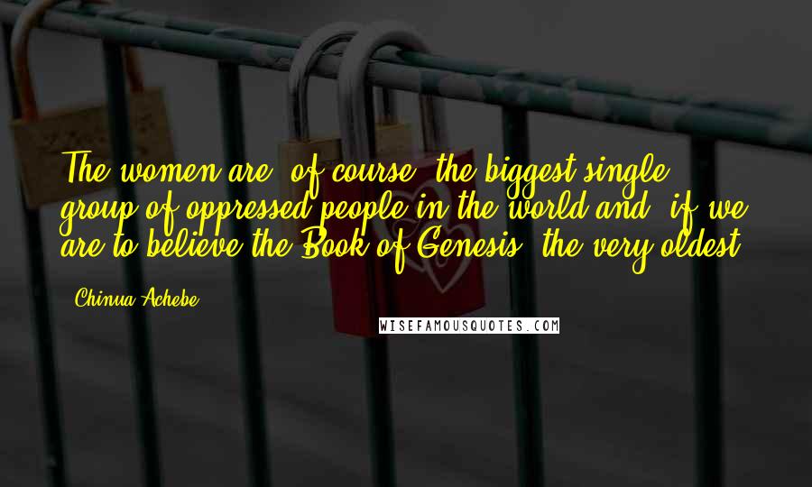 Chinua Achebe Quotes: The women are, of course, the biggest single group of oppressed people in the world and, if we are to believe the Book of Genesis, the very oldest.