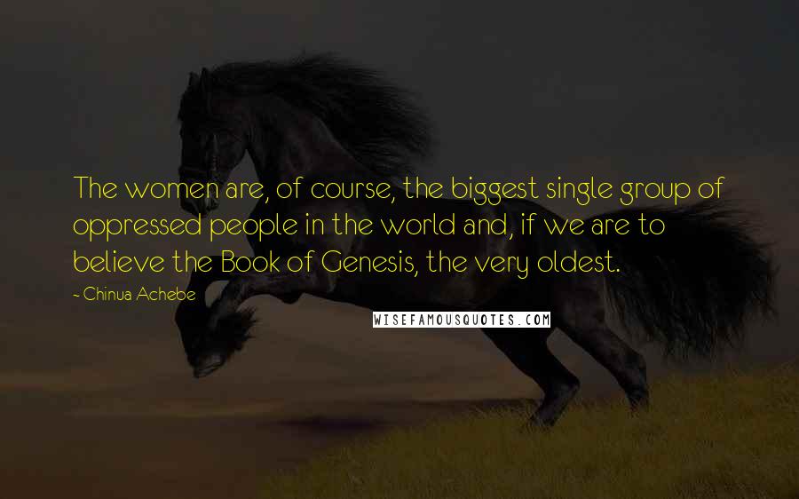 Chinua Achebe Quotes: The women are, of course, the biggest single group of oppressed people in the world and, if we are to believe the Book of Genesis, the very oldest.