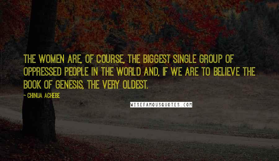 Chinua Achebe Quotes: The women are, of course, the biggest single group of oppressed people in the world and, if we are to believe the Book of Genesis, the very oldest.