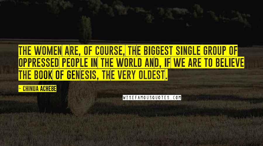 Chinua Achebe Quotes: The women are, of course, the biggest single group of oppressed people in the world and, if we are to believe the Book of Genesis, the very oldest.