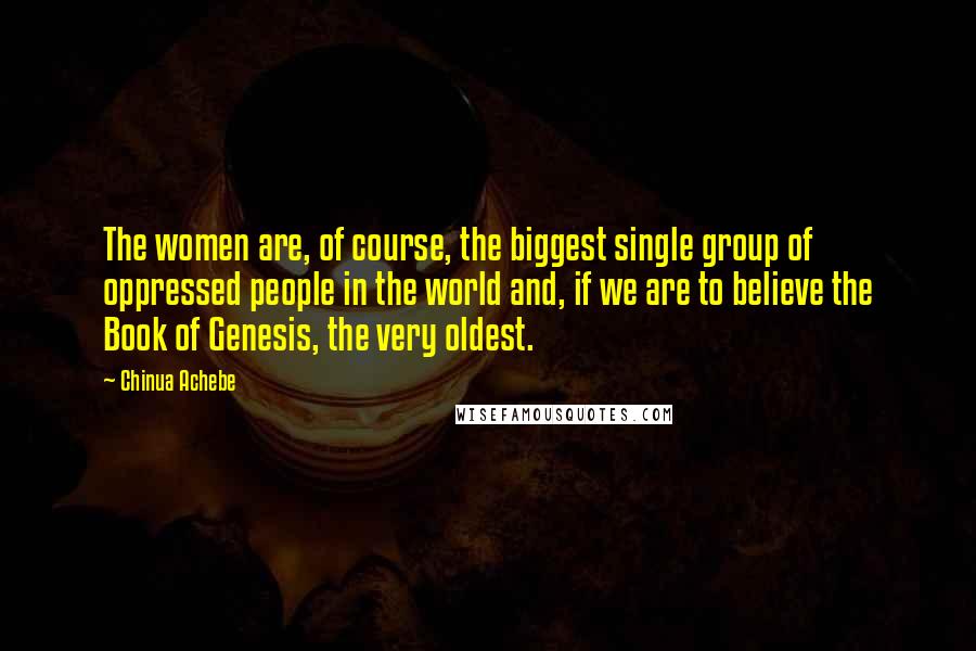 Chinua Achebe Quotes: The women are, of course, the biggest single group of oppressed people in the world and, if we are to believe the Book of Genesis, the very oldest.