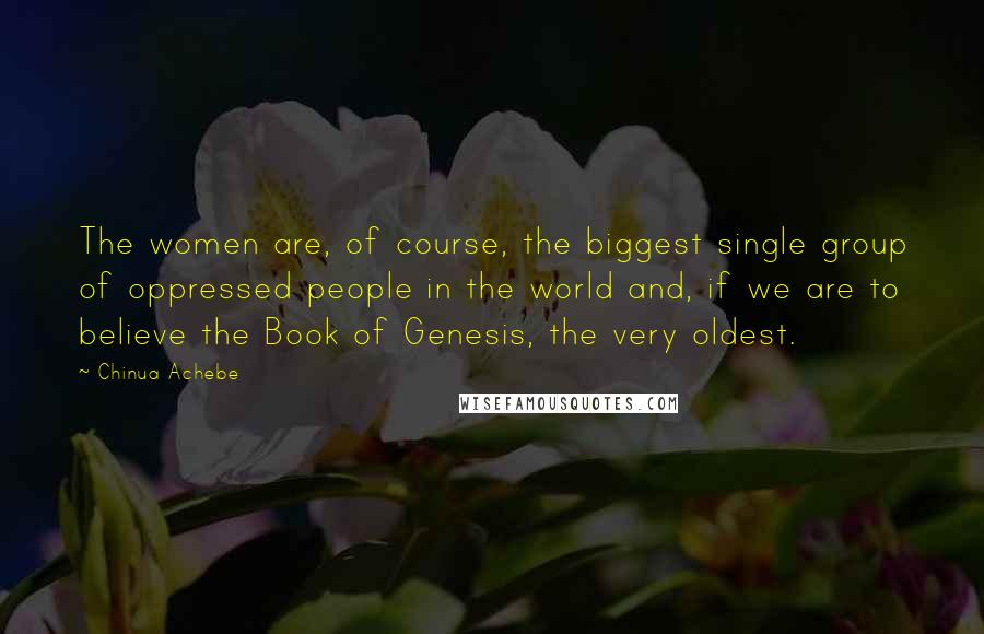 Chinua Achebe Quotes: The women are, of course, the biggest single group of oppressed people in the world and, if we are to believe the Book of Genesis, the very oldest.