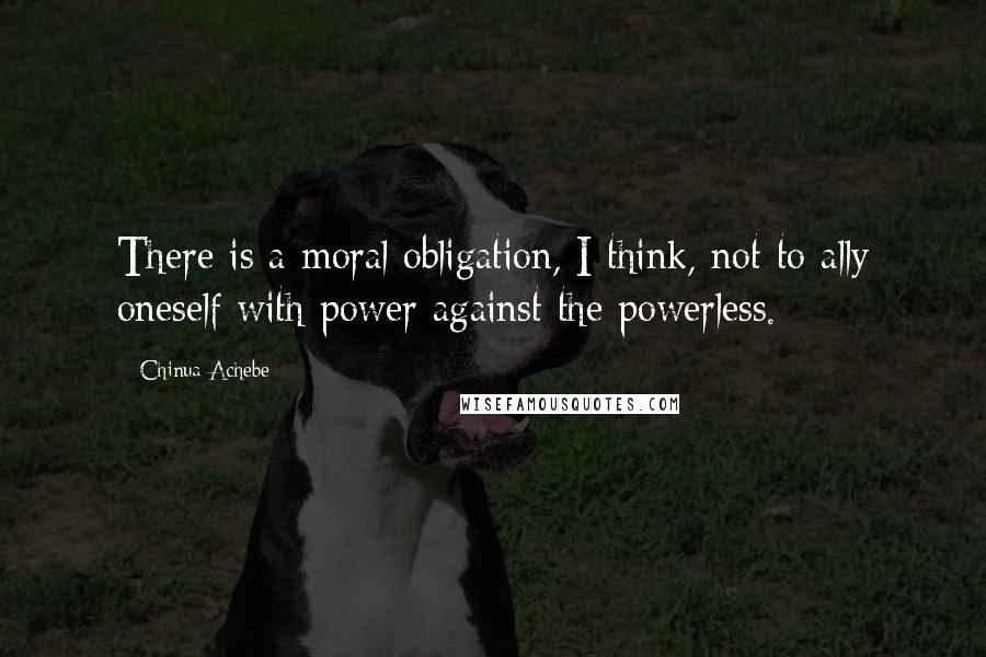 Chinua Achebe Quotes: There is a moral obligation, I think, not to ally oneself with power against the powerless.