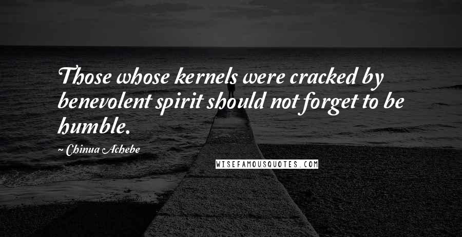 Chinua Achebe Quotes: Those whose kernels were cracked by benevolent spirit should not forget to be humble.