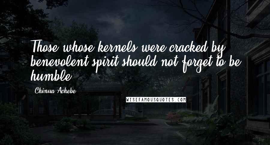 Chinua Achebe Quotes: Those whose kernels were cracked by benevolent spirit should not forget to be humble.