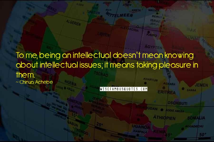 Chinua Achebe Quotes: To me, being an intellectual doesn't mean knowing about intellectual issues; it means taking pleasure in them.