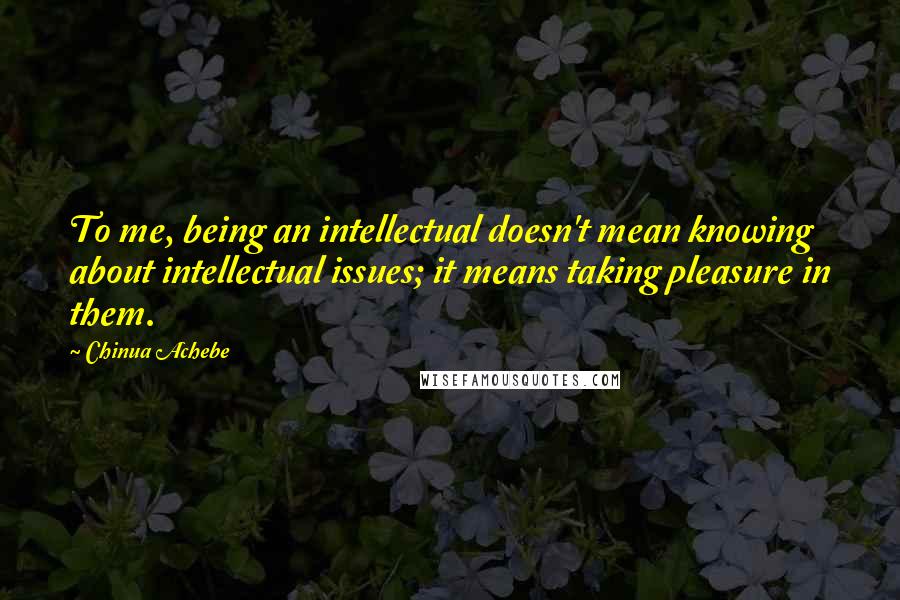 Chinua Achebe Quotes: To me, being an intellectual doesn't mean knowing about intellectual issues; it means taking pleasure in them.