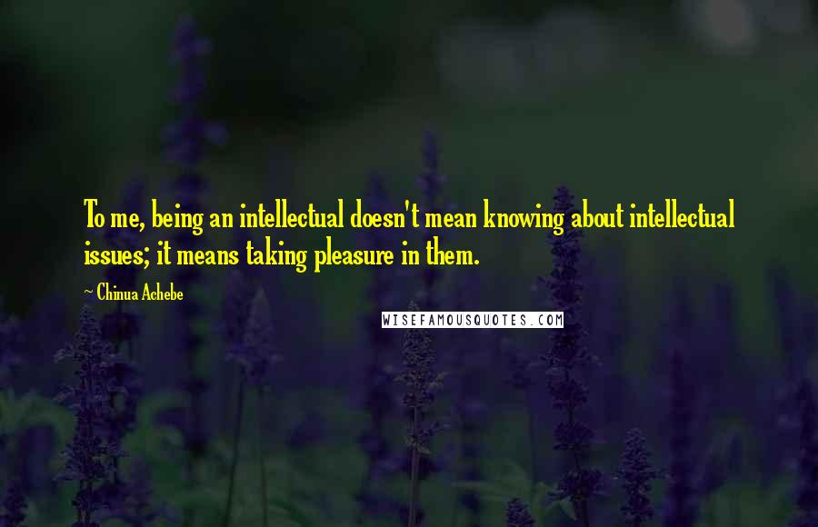 Chinua Achebe Quotes: To me, being an intellectual doesn't mean knowing about intellectual issues; it means taking pleasure in them.