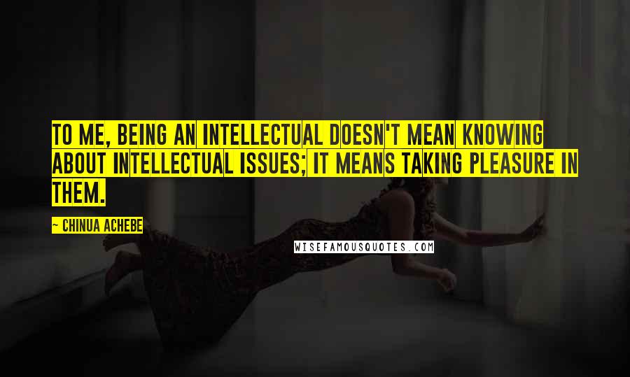 Chinua Achebe Quotes: To me, being an intellectual doesn't mean knowing about intellectual issues; it means taking pleasure in them.