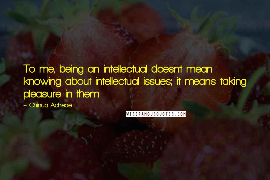 Chinua Achebe Quotes: To me, being an intellectual doesn't mean knowing about intellectual issues; it means taking pleasure in them.