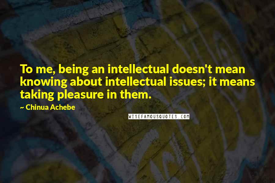 Chinua Achebe Quotes: To me, being an intellectual doesn't mean knowing about intellectual issues; it means taking pleasure in them.