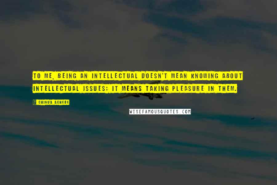 Chinua Achebe Quotes: To me, being an intellectual doesn't mean knowing about intellectual issues; it means taking pleasure in them.