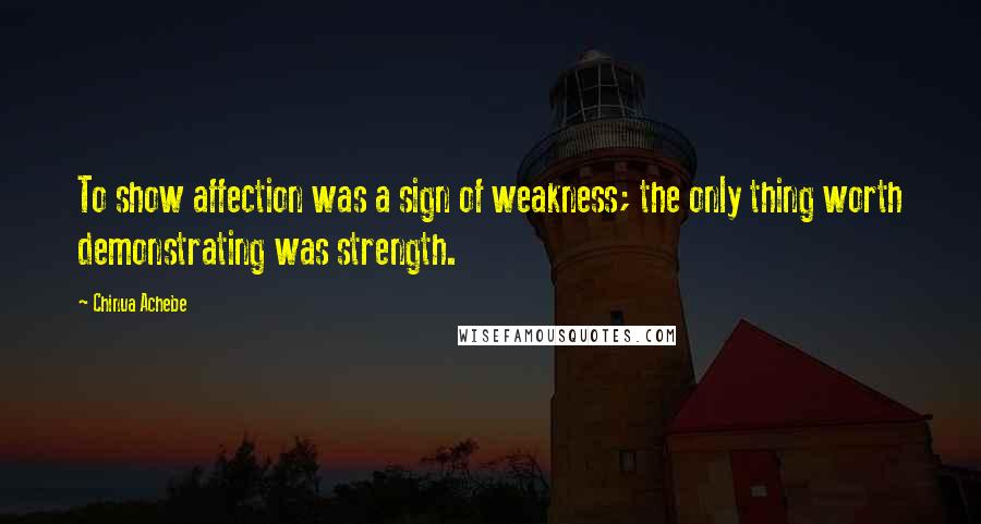 Chinua Achebe Quotes: To show affection was a sign of weakness; the only thing worth demonstrating was strength.