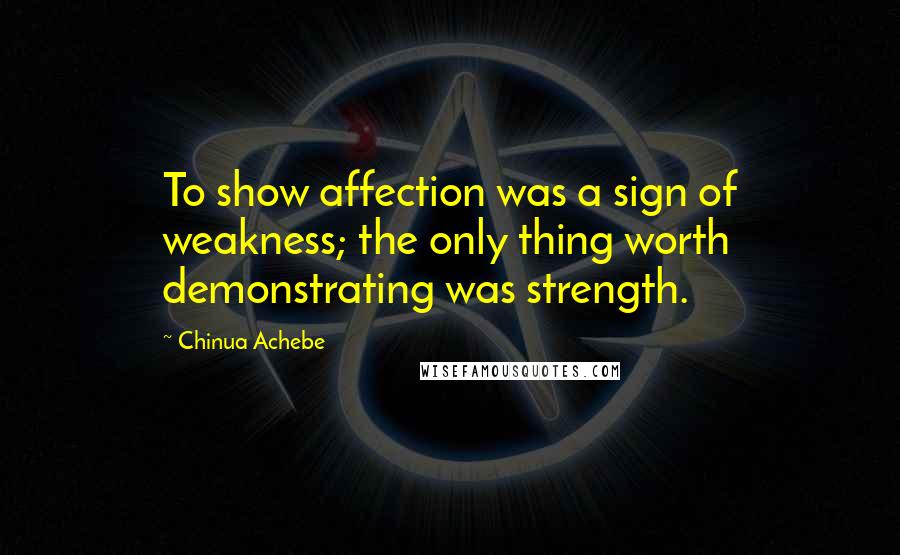 Chinua Achebe Quotes: To show affection was a sign of weakness; the only thing worth demonstrating was strength.