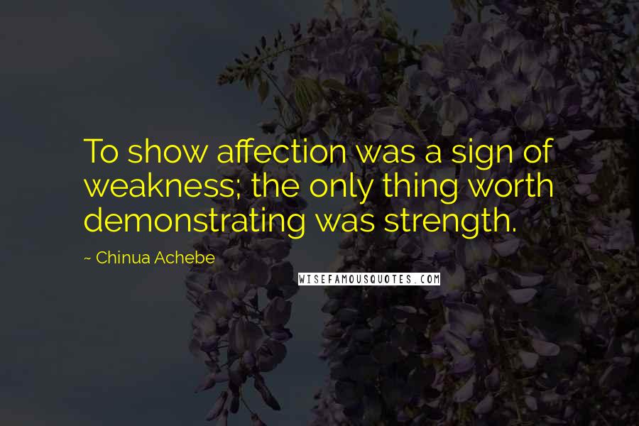 Chinua Achebe Quotes: To show affection was a sign of weakness; the only thing worth demonstrating was strength.