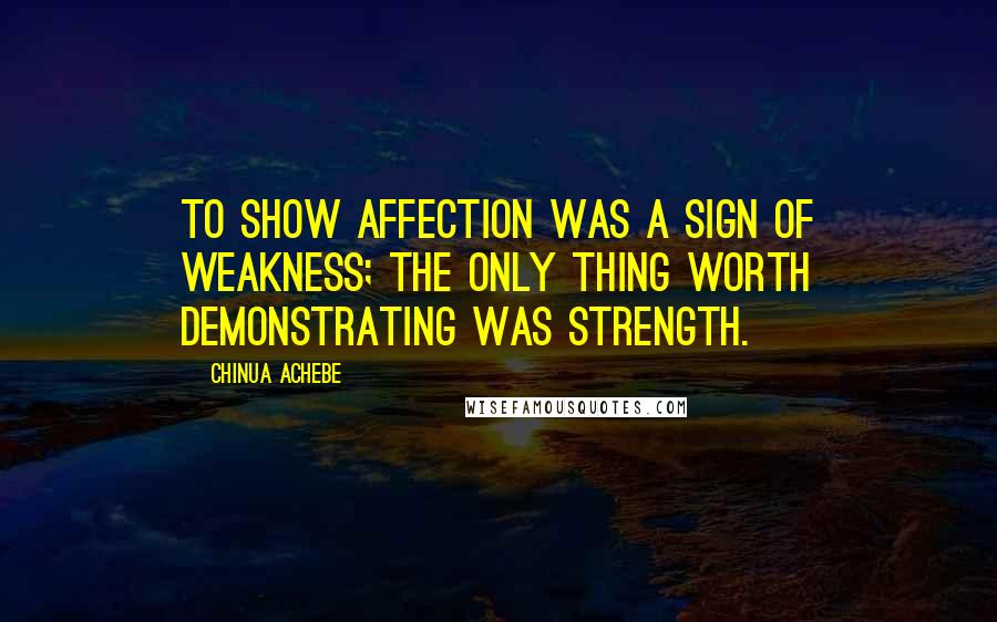 Chinua Achebe Quotes: To show affection was a sign of weakness; the only thing worth demonstrating was strength.